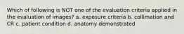 Which of following is NOT one of the evaluation criteria applied in the evaluation of images? a. exposure criteria b. collimation and CR c. patient condition d. anatomy demonstrated