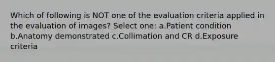 Which of following is NOT one of the evaluation criteria applied in the evaluation of images? Select one: a.Patient condition b.Anatomy demonstrated c.Collimation and CR d.Exposure criteria