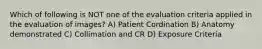 Which of following is NOT one of the evaluation criteria applied in the evaluation of images? A) Patient Cordination B) Anatomy demonstrated C) Collimation and CR D) Exposure Criteria