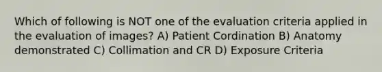 Which of following is NOT one of the evaluation criteria applied in the evaluation of images? A) Patient Cordination B) Anatomy demonstrated C) Collimation and CR D) Exposure Criteria