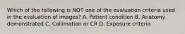 Which of the following is NOT one of the evaluation criteria used in the evaluation of images? A. Patient condition B. Anatomy demonstrated C. Collimation or CR D. Exposure criteria