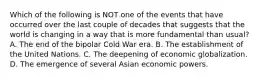 Which of the following is NOT one of the events that have occurred over the last couple of decades that suggests that the world is changing in a way that is more fundamental than usual? A. The end of the bipolar Cold War era. B. The establishment of the United Nations. C. The deepening of economic globalization. D. The emergence of several Asian economic powers.