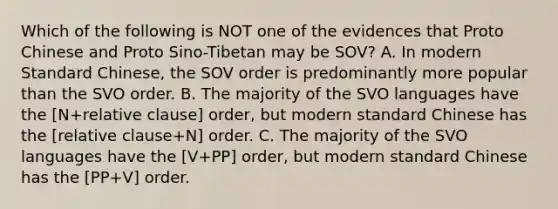 Which of the following is NOT one of the evidences that Proto Chinese and Proto Sino-Tibetan may be SOV? A. In modern Standard Chinese, the SOV order is predominantly more popular than the SVO order. B. The majority of the SVO languages have the [N+relative clause] order, but modern standard Chinese has the [relative clause+N] order. C. The majority of the SVO languages have the [V+PP] order, but modern standard Chinese has the [PP+V] order.