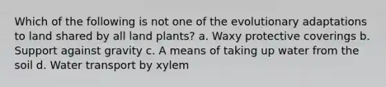 Which of the following is not one of the evolutionary adaptations to land shared by all land plants? a. Waxy protective coverings b. Support against gravity c. A means of taking up water from the soil d. Water transport by xylem