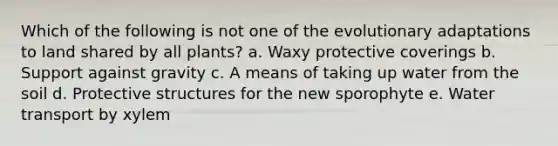 Which of the following is not one of the evolutionary adaptations to land shared by all plants? a. Waxy protective coverings b. Support against gravity c. A means of taking up water from the soil d. Protective structures for the new sporophyte e. Water transport by xylem