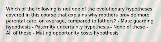 Which of the following is not one of the evolutionary hypotheses covered in this course that explains why mothers provide more parental care, on average, compared to fathers? - Mate guarding hypothesis - Paternity uncertainty hypothesis - None of these - All of these - Mating opportunity costs hypothesis