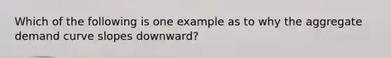 Which of the following is one example as to why the aggregate demand curve slopes downward?