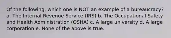 Of the following, which one is NOT an example of a bureaucracy? a. The Internal Revenue Service (IRS) b. The Occupational Safety and Health Administration (OSHA) c. A large university d. A large corporation e. None of the above is true.