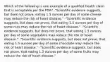 Which of the following is one example of a qualified health claim that is acceptable per the​ FDA? -​"Scientific evidence​ suggests, but does not​ prove, eating 1.5 ounces per day of some cheese may reduce the risk of heart​ disease." -​"Scientific evidence​ suggests, but does not​ prove, that eating 1.5 ounces per day of some nuts may reduce the risk of heart​ disease." -​"Scientific evidence​ suggests, but does not​ prove, that eating 1.5 ounces per day of some vegetables may reduce the risk of heart​ disease." -​"Scientific evidence​ suggests, but does not​ prove, that eating 1.5 ounces per day of some chocolate may reduce the risk of heart​ disease." -​"Scientific evidence​ suggests, but does not​ prove, that eating 1.5 ounces per day of some fruits may reduce the risk of heart​ disease."