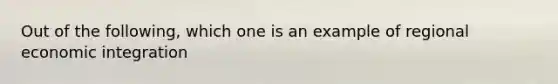 Out of the following, which one is an example of regional economic integration