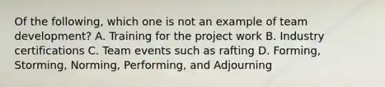 Of the following, which one is not an example of team development? A. Training for the project work B. Industry certifications C. Team events such as rafting D. Forming, Storming, Norming, Performing, and Adjourning