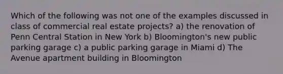 Which of the following was not one of the examples discussed in class of commercial real estate projects? a) the renovation of Penn Central Station in New York b) Bloomington's new public parking garage c) a public parking garage in Miami d) The Avenue apartment building in Bloomington