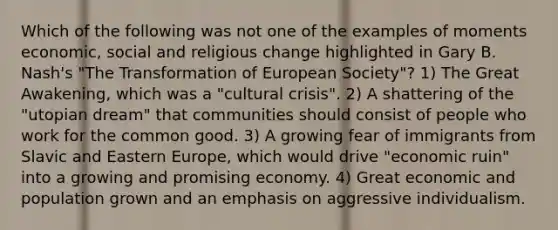 Which of the following was not one of the examples of moments economic, social and religious change highlighted in Gary B. Nash's "The Transformation of European Society"? 1) The Great Awakening, which was a "cultural crisis". 2) A shattering of the "utopian dream" that communities should consist of people who work for the common good. 3) A growing fear of immigrants from Slavic and Eastern Europe, which would drive "economic ruin" into a growing and promising economy. 4) Great economic and population grown and an emphasis on aggressive individualism.