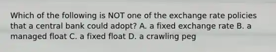 Which of the following is NOT one of the exchange rate policies that a central bank could adopt? A. a fixed exchange rate B. a managed float C. a fixed float D. a crawling peg