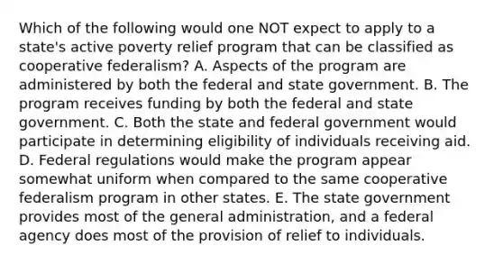 Which of the following would one NOT expect to apply to a state's active poverty relief program that can be classified as cooperative federalism? A. Aspects of the program are administered by both the federal and state government. B. The program receives funding by both the federal and state government. C. Both the state and federal government would participate in determining eligibility of individuals receiving aid. D. Federal regulations would make the program appear somewhat uniform when compared to the same cooperative federalism program in other states. E. The state government provides most of the general administration, and a federal agency does most of the provision of relief to individuals.