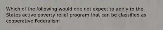 Which of the following would one not expect to apply to the States active poverty relief program that can be classified as cooperative Federalism