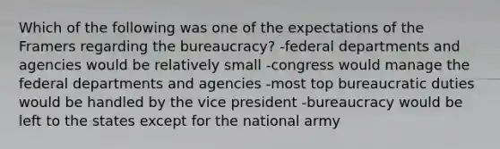 Which of the following was one of the expectations of the Framers regarding the bureaucracy? -federal departments and agencies would be relatively small -congress would manage the federal departments and agencies -most top bureaucratic duties would be handled by the vice president -bureaucracy would be left to the states except for the national army