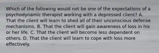 Which of the following would not be one of the expectations of a psychodynamic therapist working with a depressed client? A. That the client will learn to shed all of their unconscious defense mechanisms. B. That the client will gain awareness of loss in his or her life. C. That the client will become less dependent on others. D. That the client will learn to cope with loss more effectively.