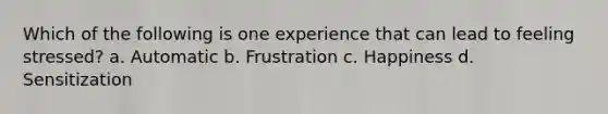 Which of the following is one experience that can lead to feeling stressed? a. Automatic b. Frustration c. Happiness d. Sensitization