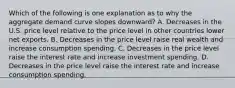 Which of the following is one explanation as to why the aggregate demand curve slopes​ downward? A. Decreases in the U.S. price level relative to the price level in other countries lower net exports. B. Decreases in the price level raise real wealth and increase consumption spending. C. Decreases in the price level raise the interest rate and increase investment spending. D. Decreases in the price level raise the interest rate and increase consumption spending.