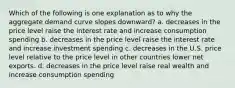 Which of the following is one explanation as to why the aggregate demand curve slopes downward? a. decreases in the price level raise the interest rate and increase consumption spending b. decreases in the price level raise the interest rate and increase investment spending c. decreases in the U.S. price level relative to the price level in other countries lower net exports. d. decreases in the price level raise real wealth and increase consumption spending