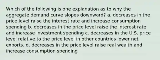 Which of the following is one explanation as to why the aggregate demand curve slopes downward? a. decreases in the price level raise the interest rate and increase consumption spending b. decreases in the price level raise the interest rate and increase investment spending c. decreases in the U.S. price level relative to the price level in other countries lower net exports. d. decreases in the price level raise real wealth and increase consumption spending