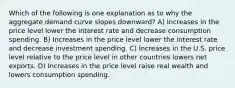 Which of the following is one explanation as to why the aggregate demand curve slopes downward? A) Increases in the price level lower the interest rate and decrease consumption spending. B) Increases in the price level lower the interest rate and decrease investment spending. C) Increases in the U.S. price level relative to the price level in other countries lowers net exports. D) Increases in the price level raise real wealth and lowers consumption spending.