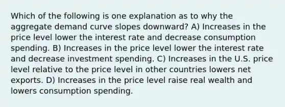 Which of the following is one explanation as to why the aggregate demand curve slopes downward? A) Increases in the price level lower the interest rate and decrease consumption spending. B) Increases in the price level lower the interest rate and decrease investment spending. C) Increases in the U.S. price level relative to the price level in other countries lowers net exports. D) Increases in the price level raise real wealth and lowers consumption spending.