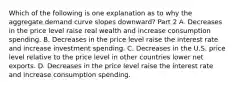 Which of the following is one explanation as to why the aggregate demand curve slopes​ downward? Part 2 A. Decreases in the price level raise real wealth and increase consumption spending. B. Decreases in the price level raise the interest rate and increase investment spending. C. Decreases in the U.S. price level relative to the price level in other countries lower net exports. D. Decreases in the price level raise the interest rate and increase consumption spending.