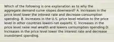 Which of the following is one explanation as to why the aggregate demand curve slopes downward? A. Increases in the price level lower the interest rate and decrease consumption spending. B. Increases in the U.S. price level relative to the price level in other countries lowers net exports. C. Increases in the price level raise real wealth and lowers consumption spending D. Increases in the price level lower the interest rate and decrease investment spending.