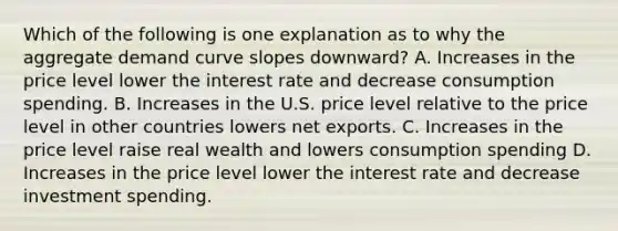 Which of the following is one explanation as to why the aggregate demand curve slopes downward? A. Increases in the price level lower the interest rate and decrease consumption spending. B. Increases in the U.S. price level relative to the price level in other countries lowers net exports. C. Increases in the price level raise real wealth and lowers consumption spending D. Increases in the price level lower the interest rate and decrease investment spending.