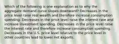 Which of the following is one explanation as to why the aggregate demand curve slopes downward? Decreases in the price level raise real wealth and therefore increase consumption spending. Decreases in the price level raise the interest rate and increase investment spending. Decreases in the price level raise the interest rate and therefore increase consumption spending. Decreases in the U.S. price level relative to the price level in other countries lead to lower net exports.