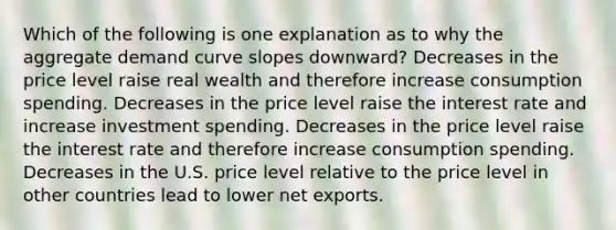 Which of the following is one explanation as to why the aggregate demand curve slopes downward? Decreases in the price level raise real wealth and therefore increase consumption spending. Decreases in the price level raise the interest rate and increase investment spending. Decreases in the price level raise the interest rate and therefore increase consumption spending. Decreases in the U.S. price level relative to the price level in other countries lead to lower net exports.