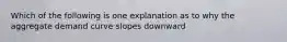 Which of the following is one explanation as to why the aggregate demand curve slopes downward