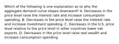 Which of the following is one explanation as to why the aggregate demand curve slopes downward? A. Decreases in the price level raise the interest rate and increase consumption spending. B. Decreases in the price level raise the interest rate and increase investment spending. C. Decreases in the U.S. price level relative to the price level in other countries lower net exports. D. Decreases in the price level raise real wealth and increase consumption spending.