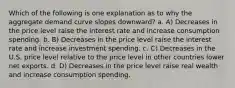 Which of the following is one explanation as to why the aggregate demand curve slopes downward? a. A) Decreases in the price level raise the interest rate and increase consumption spending. b. B) Decreases in the price level raise the interest rate and increase investment spending. c. C) Decreases in the U.S. price level relative to the price level in other countries lower net exports. d. D) Decreases in the price level raise real wealth and increase consumption spending.