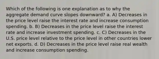 Which of the following is one explanation as to why the aggregate demand curve slopes downward? a. A) Decreases in the price level raise the interest rate and increase consumption spending. b. B) Decreases in the price level raise the interest rate and increase investment spending. c. C) Decreases in the U.S. price level relative to the price level in other countries lower net exports. d. D) Decreases in the price level raise real wealth and increase consumption spending.