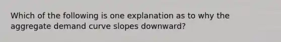 Which of the following is one explanation as to why the aggregate demand curve slopes downward?