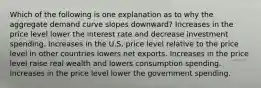 Which of the following is one explanation as to why the aggregate demand curve slopes downward? Increases in the price level lower the interest rate and decrease investment spending. Increases in the U.S. price level relative to the price level in other countries lowers net exports. Increases in the price level raise real wealth and lowers consumption spending. Increases in the price level lower the government spending.