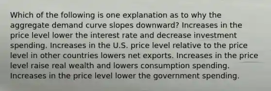 Which of the following is one explanation as to why the aggregate demand curve slopes downward? Increases in the price level lower the interest rate and decrease investment spending. Increases in the U.S. price level relative to the price level in other countries lowers net exports. Increases in the price level raise real wealth and lowers consumption spending. Increases in the price level lower the government spending.