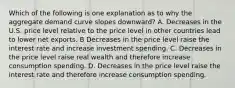 Which of the following is one explanation as to why the aggregate demand curve slopes downward? A. Decreases in the U.S. price level relative to the price level in other countries lead to lower net exports. B Decreases in the price level raise the interest rate and increase investment spending. C. Decreases in the price level raise real wealth and therefore increase consumption spending. D. Decreases in the price level raise the interest rate and therefore increase consumption spending.