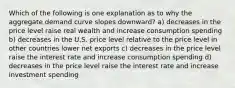 Which of the following is one explanation as to why the aggregate demand curve slopes downward? a) decreases in the price level raise real wealth and increase consumption spending b) decreases in the U.S. price level relative to the price level in other countries lower net exports c) decreases in the price level raise the interest rate and increase consumption spending d) decreases in the price level raise the interest rate and increase investment spending