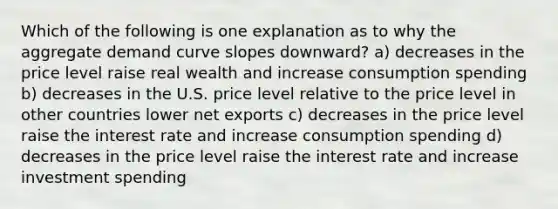 Which of the following is one explanation as to why the aggregate demand curve slopes downward? a) decreases in the price level raise real wealth and increase consumption spending b) decreases in the U.S. price level relative to the price level in other countries lower net exports c) decreases in the price level raise the interest rate and increase consumption spending d) decreases in the price level raise the interest rate and increase investment spending