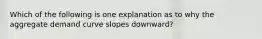 Which of the following is one explanation as to why the aggregate demand curve slopes​ downward?