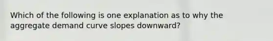 Which of the following is one explanation as to why the aggregate demand curve slopes​ downward?