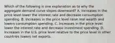 Which of the following is one explanation as to why the aggregate demand curve slopes​ downward? A. Increases in the price level lower the interest rate and decrease consumption spending. B. Increases in the price level raise real wealth and lowers consumption spending. C. Increases in the price level lower the interest rate and decrease investment spending. D. Increases in the U.S. price level relative to the price level in other countries lowers net exports.