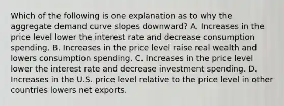 Which of the following is one explanation as to why the aggregate demand curve slopes​ downward? A. Increases in the price level lower the interest rate and decrease consumption spending. B. Increases in the price level raise real wealth and lowers consumption spending. C. Increases in the price level lower the interest rate and decrease investment spending. D. Increases in the U.S. price level relative to the price level in other countries lowers net exports.