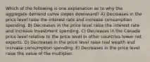 Which of the following is one explanation as to why the aggregate demand curve slopes downward? A) Decreases in the price level raise the interest rate and increase consumption spending. B) Decreases in the price level raise the interest rate and increase investment spending. C) Decreases in the Canada price level relative to the price level in other countries lower net exports. D) Decreases in the price level raise real wealth and increase consumption spending. E) Decreases in the price level raise the value of the multiplier.