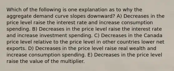 Which of the following is one explanation as to why the aggregate demand curve slopes downward? A) Decreases in the price level raise the interest rate and increase consumption spending. B) Decreases in the price level raise the interest rate and increase investment spending. C) Decreases in the Canada price level relative to the price level in other countries lower net exports. D) Decreases in the price level raise real wealth and increase consumption spending. E) Decreases in the price level raise the value of the multiplier.