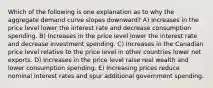 Which of the following is one explanation as to why the aggregate demand curve slopes downward? A) Increases in the price level lower the interest rate and decrease consumption spending. B) Increases in the price level lower the interest rate and decrease investment spending. C) Increases in the Canadian price level relative to the price level in other countries lower net exports. D) Increases in the price level raise real wealth and lower consumption spending. E) Increasing prices reduce nominal interest rates and spur additional government spending.